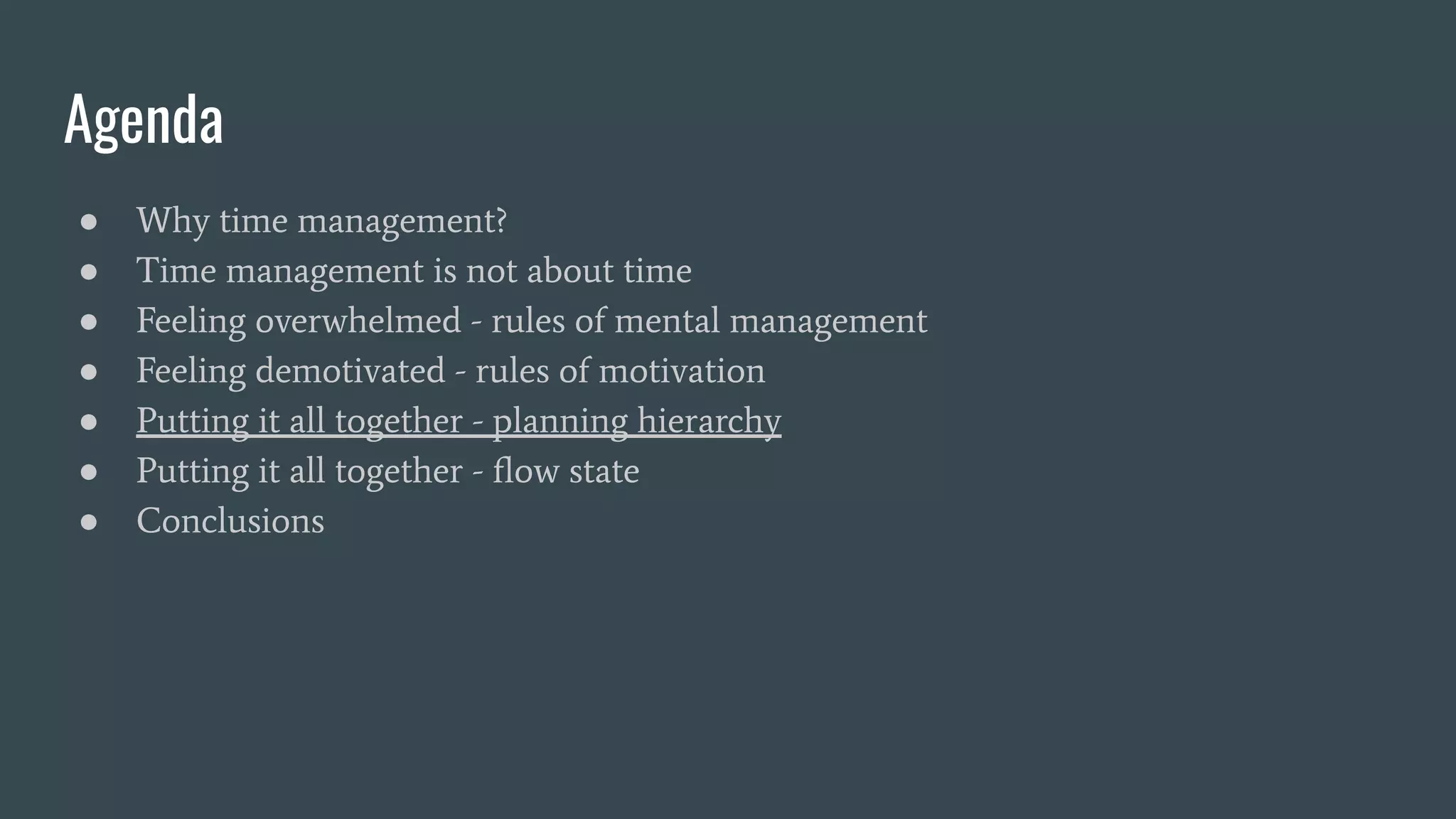 Agenda
● Why time management?
● Time management is not about time
● Feeling overwhelmed - rules of mental management
● Feeling demotivated - rules of motivation
● Putting it all together - planning hierarchy
● Putting it all together - ﬂow state
● Conclusions
 