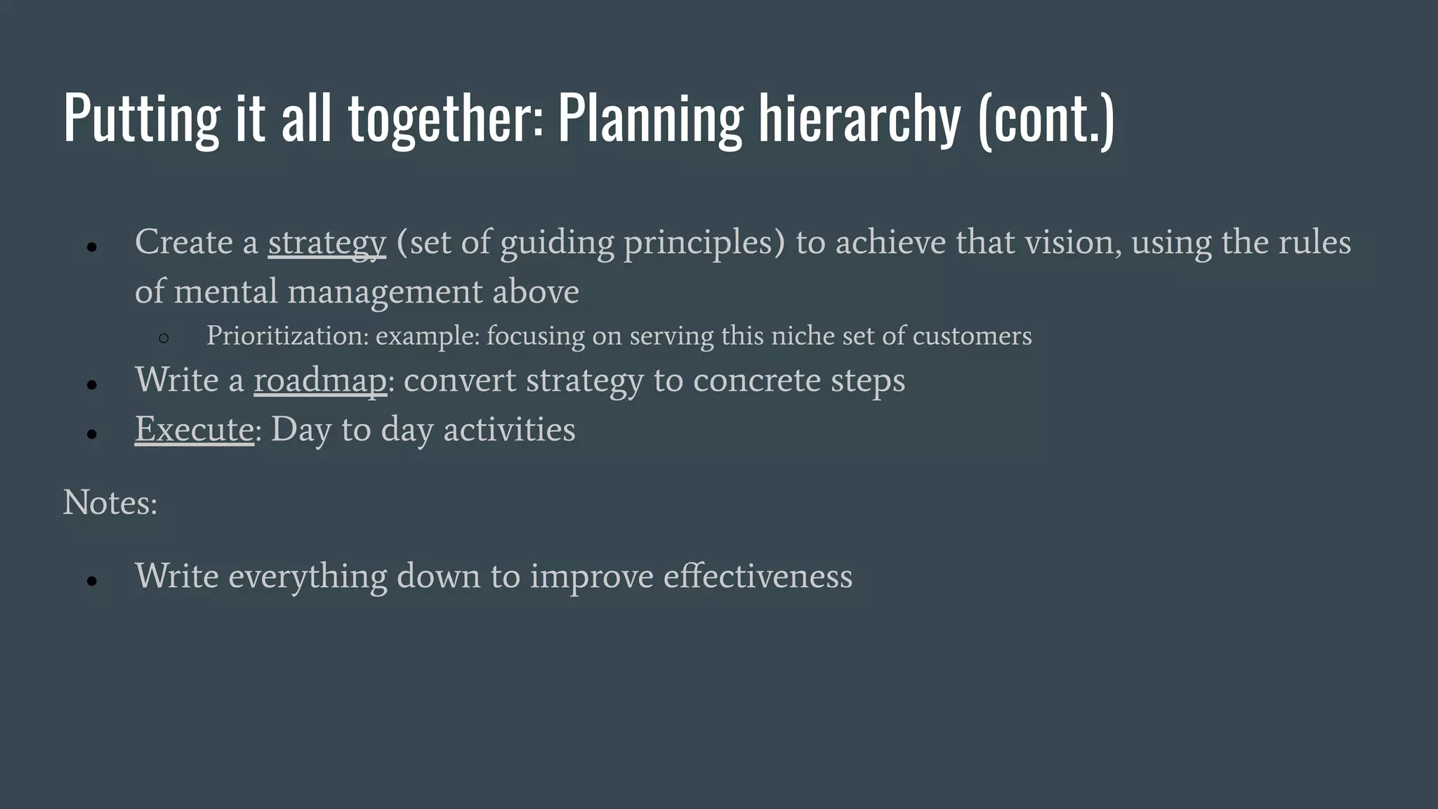 Putting it all together: Planning hierarchy (cont.)
● Create a strategy (set of guiding principles) to achieve that vision, using the rules
of mental management above
○ Prioritization: example: focusing on serving this niche set of customers
● Write a roadmap: convert strategy to concrete steps
● Execute: Day to day activities
Notes:
● Write everything down to improve eﬀectiveness
 