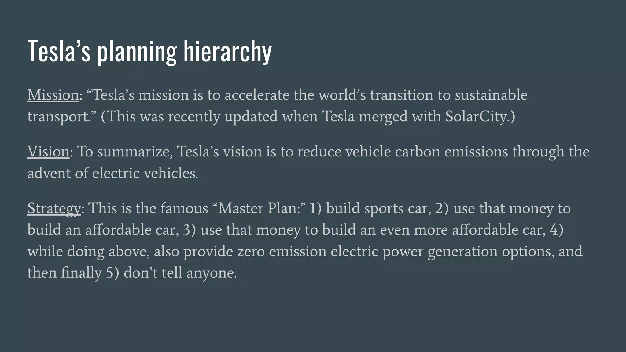 Tesla’s planning hierarchy
Mission: “Tesla’s mission is to accelerate the world’s transition to sustainable
transport.” (This was recently updated when Tesla merged with SolarCity.)
Vision: To summarize, Tesla’s vision is to reduce vehicle carbon emissions through the
advent of electric vehicles.
Strategy: This is the famous “Master Plan:” 1) build sports car, 2) use that money to
build an aﬀordable car, 3) use that money to build an even more aﬀordable car, 4)
while doing above, also provide zero emission electric power generation options, and
then ﬁnally 5) don’t tell anyone.
 
