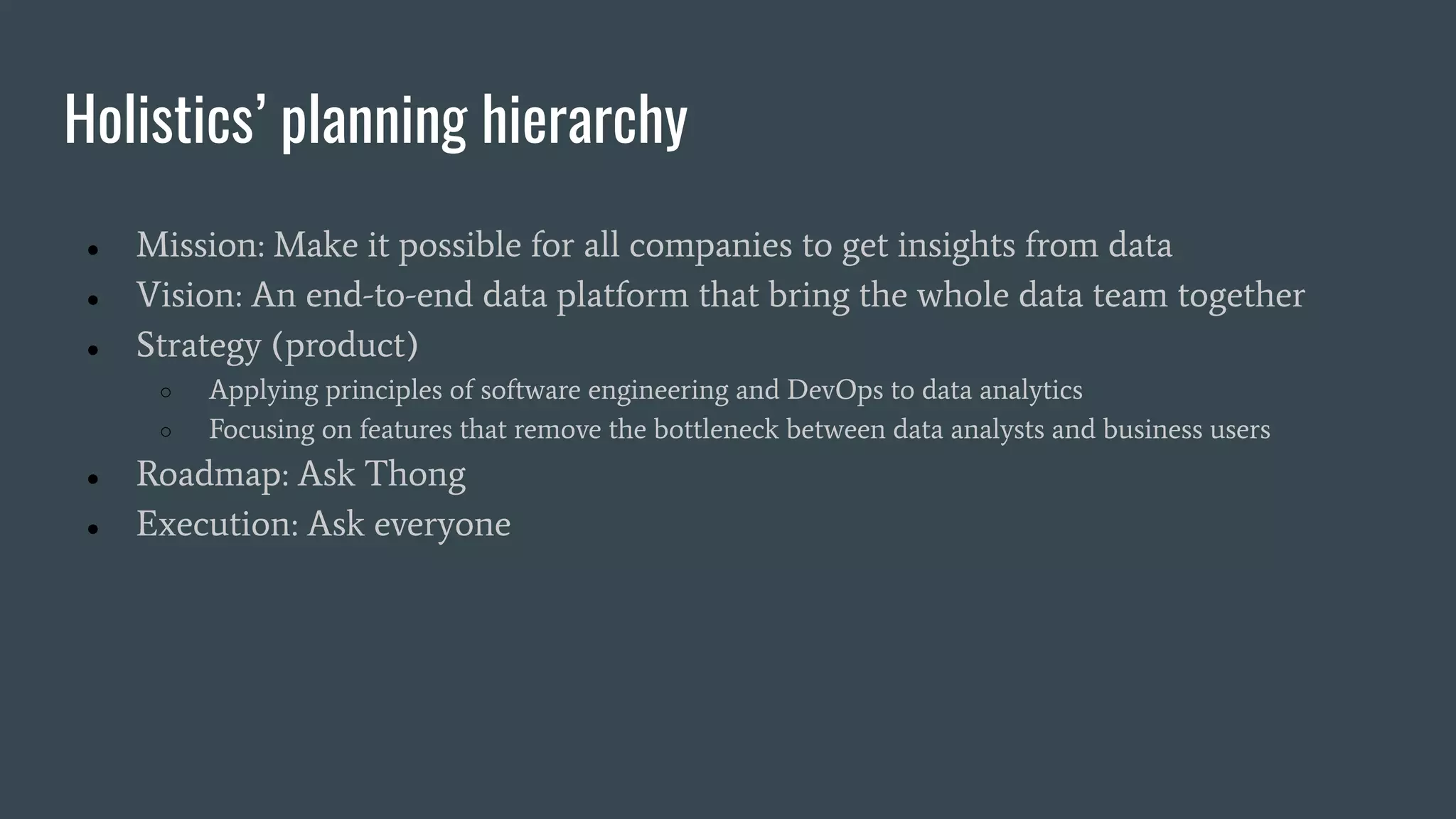 Holistics’ planning hierarchy
● Mission: Make it possible for all companies to get insights from data
● Vision: An end-to-end data platform that bring the whole data team together
● Strategy (product)
○ Applying principles of software engineering and DevOps to data analytics
○ Focusing on features that remove the bottleneck between data analysts and business users
● Roadmap: Ask Thong
● Execution: Ask everyone
 