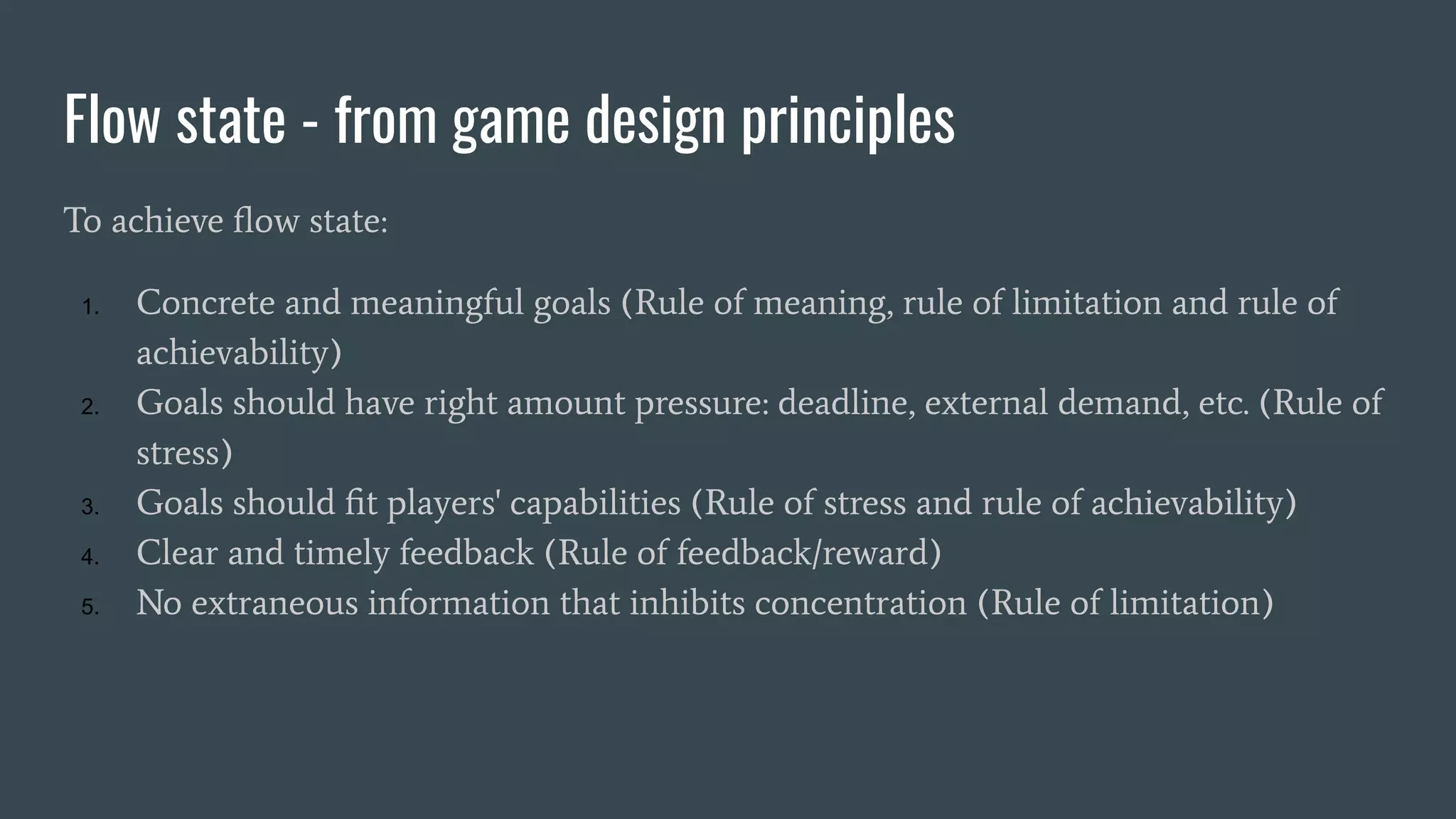 Flow state - from game design principles
To achieve ﬂow state:
1. Concrete and meaningful goals (Rule of meaning, rule of limitation and rule of
achievability)
2. Goals should have right amount pressure: deadline, external demand, etc. (Rule of
stress)
3. Goals should ﬁt players' capabilities (Rule of stress and rule of achievability)
4. Clear and timely feedback (Rule of feedback/reward)
5. No extraneous information that inhibits concentration (Rule of limitation)
 