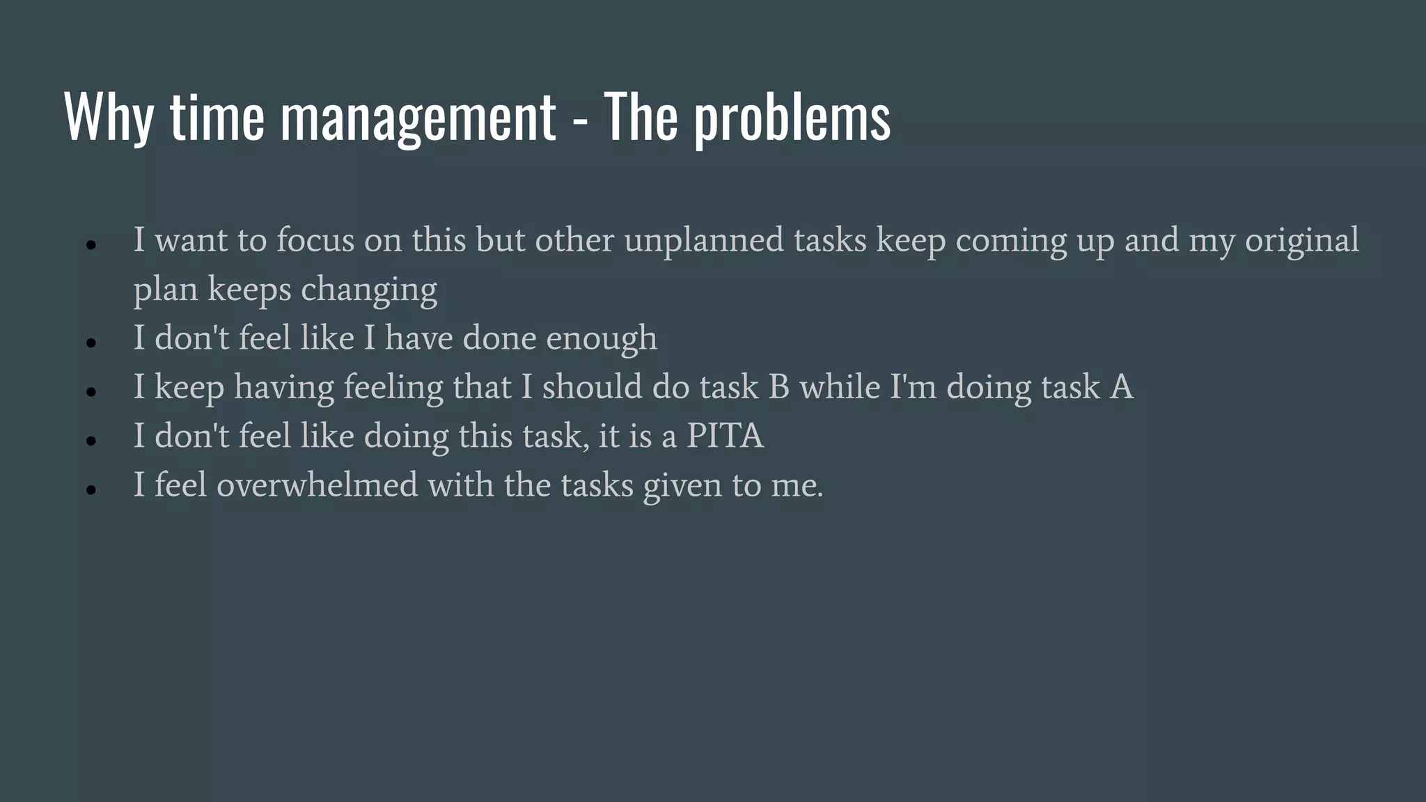 Why time management - The problems
● I want to focus on this but other unplanned tasks keep coming up and my original
plan keeps changing
● I don't feel like I have done enough
● I keep having feeling that I should do task B while I'm doing task A
● I don't feel like doing this task, it is a PITA
● I feel overwhelmed with the tasks given to me.
 