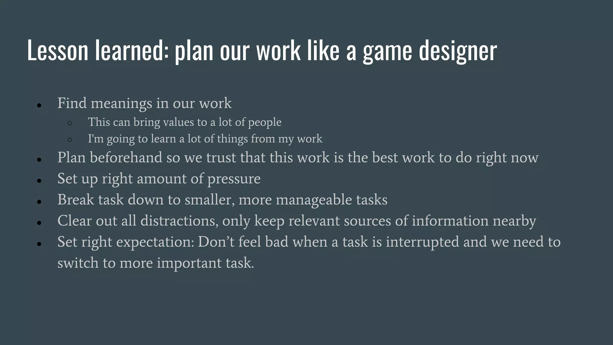 Lesson learned: plan our work like a game designer
● Find meanings in our work
○ This can bring values to a lot of people
○ I'm going to learn a lot of things from my work
● Plan beforehand so we trust that this work is the best work to do right now
● Set up right amount of pressure
● Break task down to smaller, more manageable tasks
● Clear out all distractions, only keep relevant sources of information nearby
● Set right expectation: Don’t feel bad when a task is interrupted and we need to
switch to more important task.
 