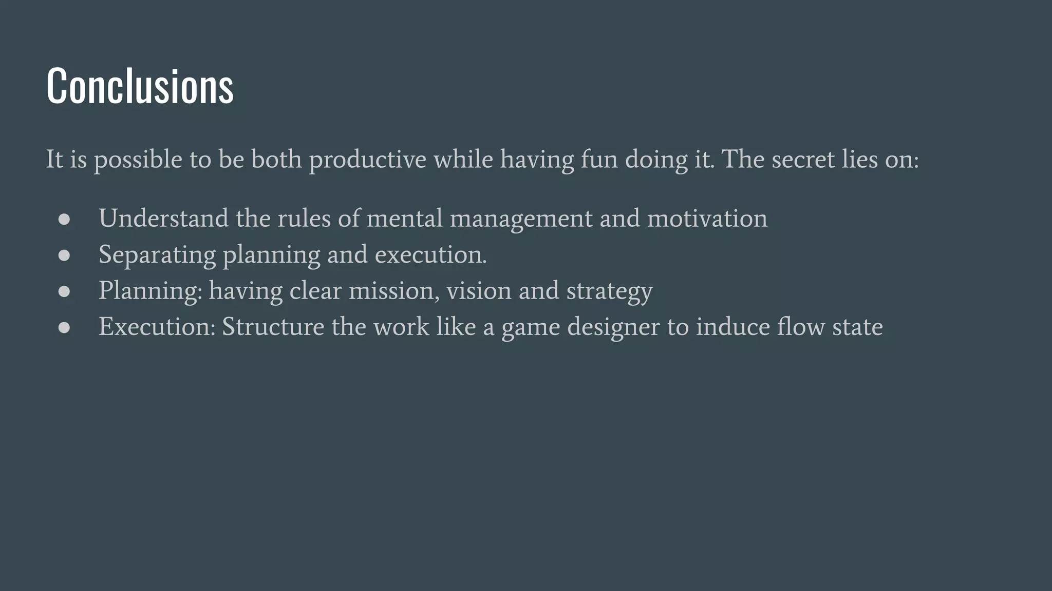 Conclusions
It is possible to be both productive while having fun doing it. The secret lies on:
● Understand the rules of mental management and motivation
● Separating planning and execution.
● Planning: having clear mission, vision and strategy
● Execution: Structure the work like a game designer to induce ﬂow state
 