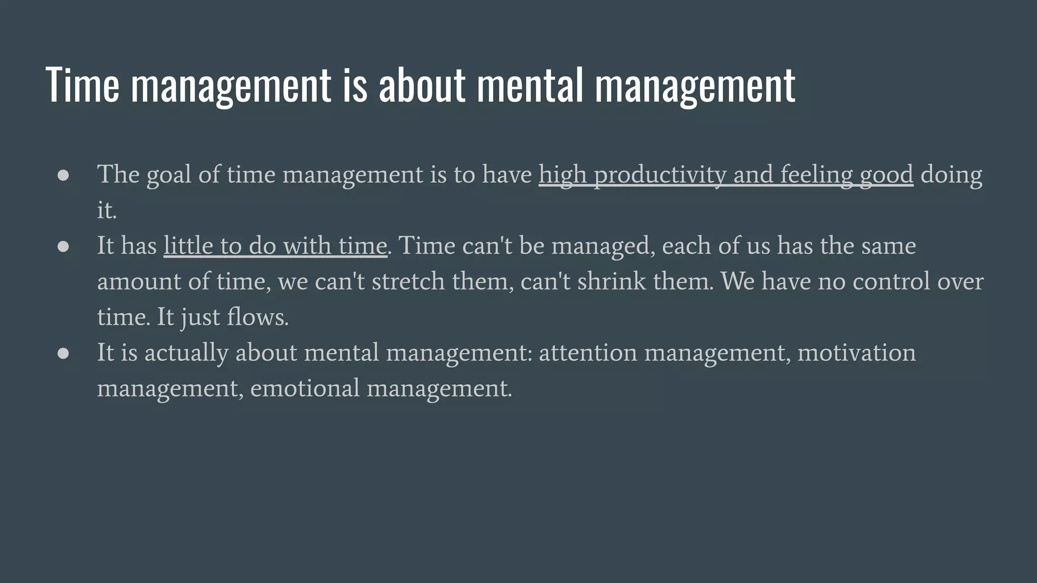 Time management is about mental management
● The goal of time management is to have high productivity and feeling good doing
it.
● It has little to do with time. Time can't be managed, each of us has the same
amount of time, we can't stretch them, can't shrink them. We have no control over
time. It just ﬂows.
● It is actually about mental management: attention management, motivation
management, emotional management.
 