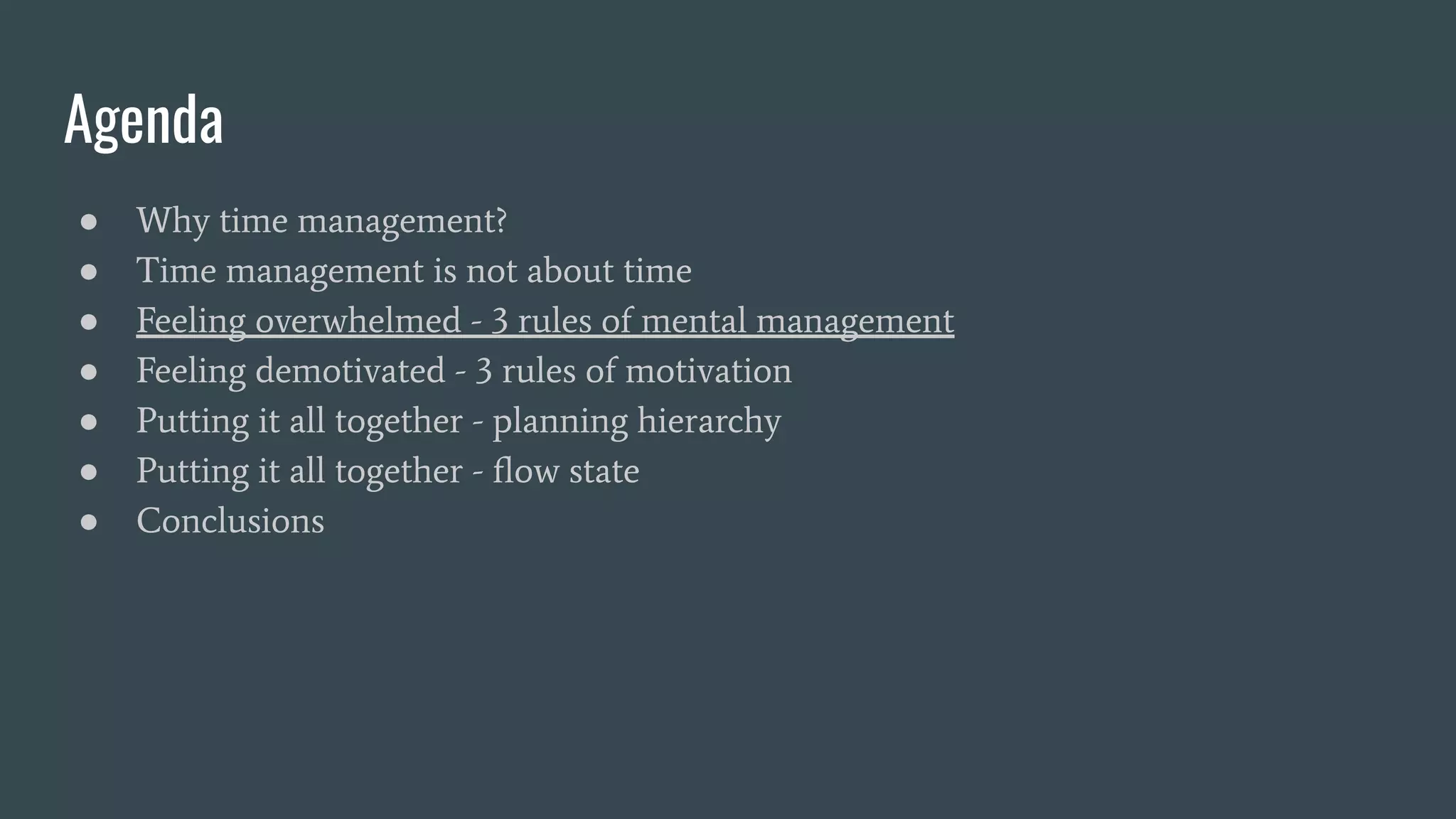 Agenda
● Why time management?
● Time management is not about time
● Feeling overwhelmed - 3 rules of mental management
● Feeling demotivated - 3 rules of motivation
● Putting it all together - planning hierarchy
● Putting it all together - ﬂow state
● Conclusions
 