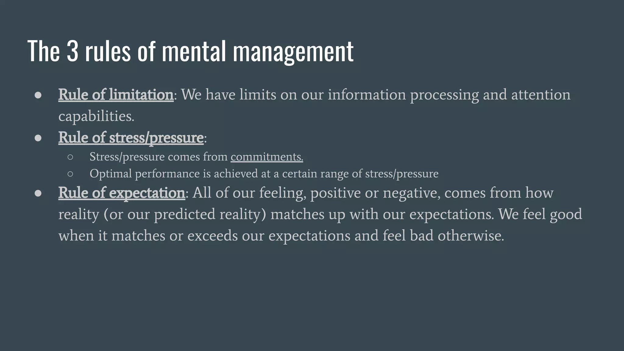 The 3 rules of mental management
● Rule of limitation: We have limits on our information processing and attention
capabilities.
● Rule of stress/pressure:
○ Stress/pressure comes from commitments.
○ Optimal performance is achieved at a certain range of stress/pressure
● Rule of expectation: All of our feeling, positive or negative, comes from how
reality (or our predicted reality) matches up with our expectations. We feel good
when it matches or exceeds our expectations and feel bad otherwise.
 