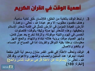.3‫الخلق‬ ‫من‬ ‫بالغاية‬ ‫الوقت‬ ‫ارتباط‬:‫سام‬ ‫لغاية‬ ‫ق‬ِّ‫ل‬ُ‫خ‬ ‫فاإلنسان‬،‫ية‬
‫هللا‬ ‫عبادة‬ ‫وهو‬ َ‫ال‬‫أ‬ ‫مطلوب؛‬ ‫مقصود‬ ‫وهدف‬-‫تعالى‬-‫وعمارة‬
‫ا‬ ‫شعائر‬ ‫إقامة‬ ‫في‬ ‫ل‬َّ‫ث‬‫تتم‬ ‫األرض‬ ‫في‬ ‫المؤمن‬ ‫فعبادة‬ ،‫األرض‬‫إلسالم‬
‫فالصلوات‬ ‫بالوقت؛‬ ‫وثيقة‬ ‫صلة‬ ‫لها‬ ‫الشعائر‬ ‫وهذه‬ ،‫وتحقيقها‬
‫كام‬ ٍّ‫ل‬‫حو‬ ‫بعد‬ ‫تخرج‬ ‫والزكاة‬ ،‫موقوتة‬ ‫والليلة‬ ‫اليوم‬ ‫في‬ ‫الخمس‬،‫ل‬
‫أ‬ ‫والحج‬ ،ً‫ء‬‫وانتها‬ ً‫ء‬‫ابتدا‬ ‫هالله‬ ‫برؤية‬ ‫ت‬َّ‫ق‬‫مؤ‬ ‫الصيام‬ ‫وشهر‬ٌ‫شهر‬
‫أ‬ ‫الصباح‬ ‫في‬ ‫ا‬َّ‫م‬‫إ‬ ‫والقربات‬ ‫النوافل‬ ‫ة‬َّ‫ي‬‫بق‬ ‫وهكذا‬ ،‫معلومات‬،‫المساء‬ ‫و‬
‫واآلصال‬ ‫بالغدو‬ ‫أو‬.
.4‫ة‬َّ‫ل‬‫األه‬ ‫ب‬ُ‫ق‬‫وتعا‬ ‫الوقت‬:‫ال‬ ‫آية‬ ‫ومحو‬ ‫منازل‬ ‫القمر‬ ‫تقدير‬ ‫في‬‫منفعة‬ ‫ليل‬
‫وقد‬ ،‫واألعوام‬ ‫والشهور‬ ‫والحساب‬ ‫السنين‬ ‫عدد‬ ‫ليعرفوا‬ ‫للعباد؛‬‫قال‬
‫هللا‬-‫تعالى‬-:{ْ‫ل‬ُ‫ق‬ ِّ‫ة‬َّ‫ل‬ِّ‫ه‬َ‫أل‬‫ا‬ ِّ‫َن‬‫ع‬ َ‫ك‬َ‫ن‬‫و‬ُ‫ل‬َ‫أ‬ْ‫س‬َ‫ي‬‫ا‬َ‫و‬ ِّ‫اس‬َّ‫ن‬‫ل‬ِّ‫ل‬ ُ‫يت‬ِّ‫ق‬‫ا‬َ‫و‬َ‫م‬ َ‫ي‬ِّ‫ه‬ِّّ‫ج‬َ‫ح‬ْ‫ل‬}
[‫البقرة‬:189.]
10/126
‫المحتويات‬ ‫قائمة‬
 