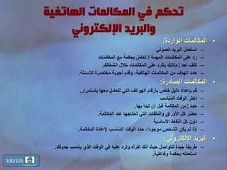 •‫الواردة‬ ‫المكالمات‬:
–‫الصوتي‬ ‫البريد‬ ‫استعمل‬
–‫المهمة‬ ‫المكالمات‬ ‫على‬ ‫رد‬/‫المكالمات‬ ‫مع‬ ‫بحكمة‬ ‫تعامل‬
–‫انشغالك‬ ‫خالل‬ ‫المكالمات‬ ‫على‬ ‫بالرد‬ ‫زمالئك‬ ‫أحد‬ ‫كلف‬.
–‫لألسئلة‬ ‫مختصرة‬ ‫أجوبة‬ ‫وقدم‬ ،‫الهاتفية‬ ‫المكالمات‬ ‫من‬ ‫الهدف‬ ‫حدد‬.
•‫الصادرة‬ ‫المكالمات‬:
–‫باستمرار‬ ‫معها‬ ‫تتعامل‬ ‫التي‬ ‫الهواتف‬ ‫بأرقام‬ ‫خاص‬ ‫دليل‬ ‫بإعداد‬ ‫قم‬.
–‫المناسب‬ ‫الوقت‬ ‫اختر‬
–‫بها‬ ‫تبدأ‬ ‫أن‬ ‫قبل‬ ‫المكالمة‬ ‫زمن‬ ‫حدد‬.
–‫المكالمة‬ ‫عند‬ ‫تحتاجها‬ ‫التي‬ ‫والملفات‬ ‫األوراق‬ ‫كل‬ ‫ر‬ّ‫ض‬‫ح‬.
–‫األساسية‬ ‫النقاط‬ ‫كل‬ ‫ن‬ّ‫دو‬
–‫المكالمة‬ ‫إلعادة‬ ‫المناسب‬ ‫الوقت‬ ‫حدد‬ ،ً‫ا‬‫موجود‬ ‫الشخص‬ ‫يكن‬ ‫لم‬ ‫إذا‬.
•‫اإللكتروني‬ ‫البريد‬:
–‫جدو‬ ‫يناسب‬ ‫الذي‬ ‫الوقت‬ ‫في‬ ‫عليه‬ ‫وترد‬ ‫تقرأه‬ ‫أنك‬ ‫حيث‬ ‫للتواصل‬ ‫جيدة‬ ‫طريقة‬‫لك‬.
‫وفاعلية‬ ‫بحكمة‬ ‫استعمله‬.
100/126
‫المحتويات‬ ‫قائمة‬
 