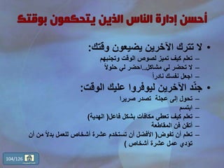 •‫وقتك‬ ‫يضيعون‬ ‫اآلخرين‬ ‫تترك‬ ‫ال‬:
–‫وتجنبهم‬ ‫الوقت‬ ‫لصوص‬ ‫تميز‬ ‫كيف‬ ‫تعلم‬
–‫مشاكل‬ ‫لي‬ ‫تحضر‬ ‫ال‬..ً‫ال‬‫حلو‬ ‫لي‬ ‫احضر‬
–ً‫ا‬‫نادر‬ ‫نفسك‬ ‫اجعل‬
•‫الوقت‬ ‫عليك‬ ‫ليوفروا‬ ‫اآلخرين‬ ‫د‬ّ‫ن‬‫ج‬:
–‫صريرا‬ ‫تصدر‬ ‫عجلة‬ ‫إلى‬ ‫تحول‬
–‫ابتسم‬
–‫فاعل‬ ‫بشكل‬ ‫مكافآت‬ ‫تعطي‬ ‫كيف‬ ‫تعلم‬(‫الهدية‬)
–‫المقاطعة‬ ‫فن‬ ‫أتقن‬
–‫تفوض‬ ‫أن‬ ‫تعلم‬(‫أ‬ ‫من‬ ً‫ال‬‫بد‬ ‫للعمل‬ ‫أشخاص‬ ‫عشرة‬ ‫تستخدم‬ ‫أن‬ ‫األفضل‬‫ن‬
‫أشخاص‬ ‫عشرة‬ ‫عمل‬ ‫تؤدي‬)
104/126
‫المحتويات‬ ‫قائمة‬
 
