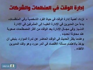 •‫المنظمـا‬ ‫وفي‬ ‫الشخصية‬ ‫الفرد‬ ‫حياة‬ ‫في‬ ‫الوقت‬ ‫إدارة‬ ‫أهمية‬ ‫تزداد‬،‫ت‬
‫اإلدار‬ ‫في‬ ‫المشرفين‬ ‫إلى‬ ‫العليــا‬ ‫اإلدارة‬ ‫في‬ ‫المديرين‬ ‫من‬ ً‫ا‬‫بدء‬‫ة‬
‫الدنــيا‬.‫صعو‬ ‫المصطلحات‬ ‫أكثر‬ ‫من‬ ‫الوقت‬ ‫يعد‬ ‫اإلدارة‬ ‫مجــال‬ ‫وفي‬‫بة‬
‫تحديده‬ ‫محاولة‬ ‫عند‬.
‫ينبغ‬ ،‫الموارد‬ ‫ندرة‬ ‫عن‬ ‫الحاضر‬ ‫الوقت‬ ‫في‬ ‫الحديث‬ ‫يكثر‬ ‫وعندما‬‫أن‬ ‫ي‬
‫المديري‬ ‫وقت‬ ‫وهو‬ ‫مورد‬ ‫أندر‬ ‫في‬ ‫االقتصاد‬ ‫مسألة‬ ‫باالهتمام‬ ‫يؤخذ‬‫ن‬
‫األكفاء‬.
108/126
‫المحتويات‬ ‫قائمة‬
 