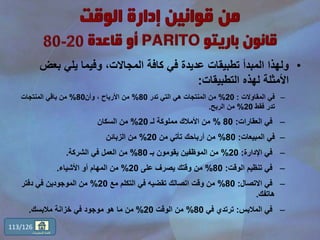 •‫بع‬ ‫يلي‬ ‫وفيما‬ ،‫المجاالت‬ ‫كافة‬ ‫في‬ ‫عديدة‬ ‫تطبيقات‬ ‫المبدأ‬ ‫ولهذا‬‫ض‬
‫التطبيقات‬ ‫لهذه‬ ‫األمثلة‬:
–‫المقاوالت‬ ‫في‬:20%‫تدر‬ ‫التي‬ ‫هي‬ ‫المنتجات‬ ‫من‬80%‫وأن‬ ، ‫األرباح‬ ‫من‬80%‫المنتجات‬ ‫باقي‬ ‫من‬
‫فقط‬ ‫تدر‬20%‫الربح‬ ‫من‬.
–‫العقارات‬ ‫في‬:80%‫لـ‬ ‫مملوكة‬ ‫األمالك‬ ‫من‬20%‫السكان‬ ‫من‬
–‫المبيعات‬ ‫في‬:80%‫من‬ ‫تأتي‬ ‫أرباحك‬ ‫من‬20%‫الزبائن‬ ‫من‬
–‫اإلدارة‬ ‫في‬:20%‫بـ‬ ‫يقومون‬ ‫الموظفين‬ ‫من‬80%‫الشركة‬ ‫في‬ ‫العمل‬ ‫من‬.
–‫الوقت‬ ‫تنظيم‬ ‫في‬:80%‫على‬ ‫يصرف‬ ‫وقتك‬ ‫من‬20%‫األشياء‬ ‫أو‬ ‫المهام‬ ‫من‬.
–‫االتصال‬ ‫في‬:80%‫مع‬ ‫التكلم‬ ‫في‬ ‫تقضيه‬ ‫اتصالك‬ ‫وقت‬ ‫من‬20%‫دفتر‬ ‫في‬ ‫الموجودين‬ ‫من‬
‫هاتفك‬.
–‫المالبس‬ ‫في‬:‫في‬ ‫ترتدي‬80%‫الوقت‬ ‫من‬20%‫مالبسك‬ ‫خزانة‬ ‫في‬ ‫موجود‬ ‫هو‬ ‫ما‬ ‫من‬.
113/126
‫المحتويات‬ ‫قائمة‬
 