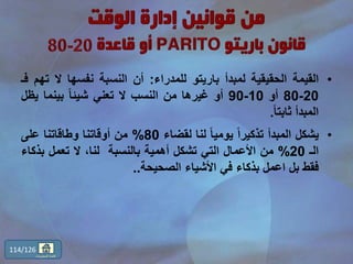 •‫القيمة‬‫الحقيقية‬‫لمبدأ‬‫باريتو‬‫للمدراء‬:‫أن‬‫النسبة‬‫نفسها‬‫ال‬‫ت‬‫هم‬‫فـ‬
20-80‫أو‬10-90‫أو‬‫غيرها‬‫من‬‫النسب‬‫ال‬‫تعني‬ً‫ا‬‫شيئ‬‫بينما‬‫يظ‬‫ل‬
‫المبدأ‬ً‫ا‬‫ثابت‬.
•‫يشكل‬‫المبدأ‬ً‫ا‬‫تذكير‬ً‫ا‬‫يومي‬‫لنا‬‫لقضاء‬80%‫من‬‫أوقاتنا‬‫وطاقاتنا‬‫على‬
‫الـ‬20%‫من‬‫األعمال‬‫التي‬‫تشكل‬‫أهمية‬‫بالنسبة‬،‫لنا‬‫ال‬‫تعمل‬‫بذ‬‫كاء‬
‫فقط‬‫بل‬‫اعمل‬‫بذكاء‬‫في‬‫األشياء‬‫الصحيحة‬..
114/126
‫المحتويات‬ ‫قائمة‬
 