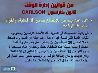 •"‫و‬ ،‫فعالية‬ ‫أقل‬ ‫يصبح‬ ‫لالنقطاع‬ ‫يتعرض‬ ‫عمل‬ ‫كل‬‫أطول‬
‫للوقت‬ ‫استغراقا‬."
•‫ومعاو‬ ‫كارلسون‬ ‫األستاذ‬ ‫قام‬ ،‫السويد‬ ‫في‬ ‫الخمسينات‬ ‫بداية‬ ‫في‬‫نوه‬
‫ف‬ ،‫المديرين‬ ‫من‬ ‫عينة‬ ‫عند‬ ‫األعمال‬ ‫تستغرقها‬ ‫التي‬ ‫المدة‬ ‫بقياس‬‫الحظ‬
‫تمضي‬ ‫ال‬ ‫أنه‬20‫ما‬ ‫بأمر‬ ‫العمل‬ ‫ينقطع‬ ‫أن‬ ‫دون‬ ‫دقيقة‬.‫أكدت‬ ‫وقد‬
‫منسجم‬ ‫عمال‬ ‫أن‬ ‫لوحظ‬ ‫حيث‬ ،‫الحقيقة‬ ‫هذه‬ ‫حديثة‬ ‫فرنسية‬ ‫أبحاث‬‫ال‬ ‫ا‬
‫من‬ ‫أكثر‬ ‫يدوم‬15‫لالنقطاع‬ ‫يتعرض‬ ‫أن‬ ‫دون‬ ‫دقيقة‬.‫االنقطاعات‬ ‫إن‬
‫العمل‬ ‫إتمام‬ ‫تأخير‬ ‫ويسبب‬ ‫بل‬ ،‫الوقت‬ ‫إضاعة‬ ‫يولدان‬ ‫واإلزعاجات‬‫في‬
‫أمكن‬ ‫ما‬ ‫االنقطاعات‬ ‫من‬ ‫الحد‬ ‫حاول‬ ،‫له‬ ‫المحدد‬ ‫أجله‬.
115/126
‫المحتويات‬ ‫قائمة‬
 