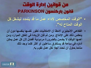 •"‫ك‬ ‫ليشغل‬ ‫يتمدد‬ ‫قد‬ ‫ما‬ ‫عمل‬ ‫ألداء‬ ‫المخصص‬ ‫الوقت‬‫ل‬
‫له‬ ‫المتاح‬ ‫الوقت‬."
•‫د‬ ‫بنفسها‬ ‫نفسها‬ ‫تطور‬ ‫اإلمكانيات‬ ‫أن‬ ‫الحظ‬ ‫اإلنجليزي‬ ‫الفكاهي‬‫أن‬ ‫ون‬
‫اإلنتاج‬ ‫على‬ ‫ذلك‬ ‫ينعكس‬.‫الموارد‬ ‫إنفاق‬ ‫في‬ ‫الزيادة‬ ‫فإن‬ ‫ثم‬ ‫ومن‬‫ومن‬
‫يمكن‬ ‫عمل‬ ‫كل‬ ‫ألن‬ ‫أفضل‬ ‫مردودية‬ ‫بالضرورة‬ ‫يضمن‬ ‫ال‬ ‫الوقت‬ ‫أهمها‬
‫ذلك‬ ‫وجد‬ ‫كلما‬ ‫أكثر‬ ‫أو‬ ‫ساعتين‬ ‫يستغرق‬ ‫قد‬ ‫ساعة‬ ‫في‬ ‫أداؤه‬
‫متاحا‬.‫به‬ ‫تقوم‬ ‫عمل‬ ‫لكل‬ ‫أجال‬ ‫تحدد‬ ‫أن‬ ‫حاول‬.
116/126
‫المحتويات‬ ‫قائمة‬
 