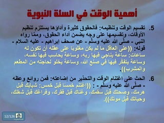 .5‫وتنظيمه‬ ‫الوقت‬ ‫تقسيم‬:‫تن‬ ‫يستلزم‬ ‫وأداؤها‬ ‫كثيرة‬ ‫فالحقوق‬‫ظيم‬
‫رواه‬ ‫ا‬َّ‫م‬‫وم‬ ،‫الحقوق‬ ‫أداء‬ ‫يضمن‬ ‫وجه‬ ‫على‬ ‫وتقسيمها‬ ،‫األوقات‬
‫النبي‬-‫م‬َّ‫ل‬‫وس‬ ‫عليه‬ ‫هللا‬ ‫ى‬َّ‫ل‬‫ص‬-‫إبراهيم‬ ‫صحف‬ ‫عن‬-‫عل‬‫السالم‬ ‫يه‬-
‫قوله‬:((‫له‬ ‫تكون‬ ‫أن‬ ‫عقله‬ ‫على‬ ‫ا‬ً‫ب‬‫مغلو‬ ‫يكن‬ ‫لم‬ ‫ما‬ ‫العاقل‬ ‫على‬
‫ساعات‬:،‫نفسه‬ ‫فيها‬ ‫ب‬ِّ‫س‬‫يحا‬ ‫وساعة‬ ،‫ربه‬ ‫فيها‬ ‫يناجي‬ ‫ساعة‬
‫م‬ ‫لحاجته‬ ‫يخلو‬ ‫وساعة‬ ،‫هللا‬ ‫صنع‬ ‫في‬ ‫فيها‬ ‫َّر‬‫ك‬‫يتف‬ ‫وساعة‬‫المطعم‬ ‫ن‬
‫والمشرب‬)).
.6‫إضاعته‬ ‫من‬ ‫والتحذير‬ ‫الوقت‬ ‫اغتنام‬ ‫على‬ ‫الحث‬:‫وعظ‬ ‫روائع‬ ‫فمن‬‫ه‬
-‫م‬َّ‫ل‬‫وس‬ ‫عليه‬ ‫هللا‬ ‫ى‬َّ‫ل‬‫ص‬-:((‫خمس‬ ‫قبل‬ ‫ا‬ً‫س‬‫خم‬ ‫اغتنم‬:‫ش‬‫قبل‬ ‫بابك‬
‫ش‬ ‫قبل‬ ‫وفراغك‬ ،‫فقرك‬ ‫قبل‬ ‫وغناك‬ ،‫سقمك‬ ‫قبل‬ ‫وصحتك‬ ،‫هرمك‬،‫غلك‬
‫موتك‬ ‫قبل‬ ‫وحياتك‬.))
12/126
‫المحتويات‬ ‫قائمة‬
 