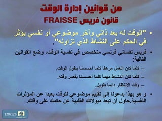 •"‫يؤ‬ ‫نفسي‬ ‫أو‬ ‫موضوعي‬ ‫وآخر‬ ‫ذاتي‬ ‫بعد‬ ‫له‬ ‫الوقت‬‫ثر‬
‫تزاوله‬ ‫الذي‬ ‫النشاط‬ ‫على‬ ‫الحكم‬ ‫في‬".
•‫وضع‬ ،‫الوقت‬ ‫نفسية‬ ‫في‬ ‫متخصص‬ ‫فرنسي‬ ‫نفساني‬ ‫فريس‬‫القوانين‬
‫التالية‬:
–‫الوقت‬ ‫بطول‬ ‫أحسسنا‬ ‫كلما‬ ً‫ا‬‫مرهق‬ ‫العمل‬ ‫كان‬ ‫كلما‬.
–‫وقته‬ ‫بقصر‬ ‫أحسسنا‬ ‫كلما‬ ً‫ا‬‫مهم‬ ‫النشاط‬ ‫كان‬ ‫كلما‬.
–‫طويل‬ ‫دائما‬ ‫االنتظار‬ ‫وقت‬.
•‫المؤثر‬ ‫عن‬ ‫بعيدا‬ ‫للوقت‬ ‫موضوعي‬ ‫تقييم‬ ‫إلى‬ ‫يدعونا‬ ‫بهذا‬ ‫هو‬ ‫و‬‫ات‬
‫النفسية‬.‫وقتك‬ ‫على‬ ‫حكمك‬ ‫عن‬ ‫القلبية‬ ‫ميوالتك‬ ‫تبعد‬ ‫أن‬ ‫حاول‬.
120/126
‫المحتويات‬ ‫قائمة‬
 