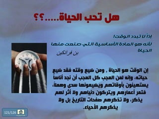 121
‫ا‬‫ا‬‫إذ‬‫الوقت‬ ‫تبدد‬ ‫ال‬!
‫هو‬ ‫ألنه‬‫المادة‬‫منها‬ ‫صنعت‬ ‫التي‬ ‫األساسية‬
‫الحياة‬
‫فرانكين‬ ‫بن‬
‫الحياة‬ ‫هو‬ ‫الوقت‬ ‫إن‬,‫ضي‬ ‫فقد‬ ‫وقته‬ ‫ضيع‬ ‫ومن‬‫ع‬
‫أناس‬ ‫نجد‬ ‫أن‬ ‫العجب‬ ‫كل‬ ‫العجب‬ ‫لمن‬ ‫وإنه‬ ،‫حياته‬ً‫ا‬
ً‫ال‬‫وهم‬ ‫سدى‬ ‫ويضيعونها‬ ‫بأوقاتهم‬ ‫يستهينون‬،
‫لهم‬ ‫أثر‬ ‫وال‬ ‫دنياهم‬ ‫ويتركون‬ ‫أعمارهم‬ ‫فتمر‬
‫وال‬ ‫بل‬ ‫التاريخ‬ ‫صفحات‬ ‫تذكرهم‬ ‫وال‬ ،‫يذكر‬
‫األحياء‬ ‫يذكرهم‬.
121/126
‫المحتويات‬ ‫قائمة‬
 