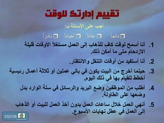 .1‫قليل‬ ‫األوقات‬ ً‫ال‬‫مستغ‬ ‫العمل‬ ‫إلى‬ ‫للذهاب‬ ٍّ‫كاف‬ ‫لوقت‬ ‫أسمح‬ ‫أنا‬‫ة‬
‫ذلك‬ ‫أمكن‬ ‫ما‬ ‫متى‬ ‫االزدحام‬.
.2‫واالنتظار‬ ‫التنقل‬ ‫أوقات‬ ‫من‬ ‫أستفيد‬ ‫أنا‬.
.3‫رئ‬ ‫أعمال‬ ‫ثالثة‬ ‫أو‬ ‫عملين‬ ‫بالي‬ ‫في‬ ‫يكون‬ ‫البيت‬ ‫من‬ ‫أخرج‬ ‫حينما‬‫يسية‬
‫للقيام‬ ‫أخطط‬‫بها‬‫اليوم‬ ‫ذلك‬ ‫في‬.
.4‫بدل‬ ‫الوارد‬ ‫سلة‬ ‫في‬ ‫والرسائل‬ ‫البريد‬ ‫وضع‬ ‫الموظفين‬ ‫من‬ ‫أطلب‬
‫الطاولة‬ ‫على‬ ‫وضعها‬.
.5‫الذهاب‬ ‫أو‬ ‫للبيت‬ ‫العمل‬ ‫أخذ‬ ‫بدون‬ ‫العمل‬ ‫ساعات‬ ‫خالل‬ ‫العمل‬ ‫أنهي‬
‫األسبوع‬ ‫نهايات‬ ‫عطل‬ ‫في‬ ‫العمل‬ ‫إلى‬.
122/126
‫المحتويات‬ ‫قائمة‬
‫األسئلة‬ ‫على‬ ‫أجب‬‫بـ‬:
ً‫ا‬‫دائم‬ً‫ة‬‫عاد‬ً‫ا‬‫أحيان‬ً‫ا‬‫نادر‬
 