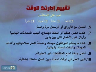 .5‫واحدة‬ ‫مرة‬ ‫الرسائل‬ ‫أو‬ ‫األوراق‬ ‫مع‬ ‫أتعامل‬.
.7‫الجانب‬ ‫المحادثات‬ ‫أتجنب‬ ،‫الجتماع‬ ‫اخطط‬ ‫أو‬ ً‫ا‬‫هاتفي‬ ‫اتصل‬ ‫عندما‬‫ية‬
‫يدي‬ ‫بين‬ ‫التي‬ ‫األعمال‬ ‫على‬ ‫وأركز‬.
.8‫وأهداف‬ ‫صالحياتهم‬ ‫تشمل‬ ‫واضحة‬ ‫مهمات‬ ‫الموظفون‬ ‫يستلم‬ ‫ما‬ ‫عادة‬
‫إلنهائها‬ ‫المحدد‬ ‫والوقت‬ ‫المهمات‬.
.9‫المقبولة‬ ‫غير‬ ‫المقاطعات‬ ‫لمنع‬ ً‫ا‬‫جاهد‬ ‫أعمل‬.
.10‫إضافية‬ ‫ساعات‬ ‫العمل‬ ‫دون‬ ‫المحدد‬ ‫الوقت‬ ‫في‬ ‫العمل‬ ‫انهي‬.
123/126
‫المحتويات‬ ‫قائمة‬
‫األسئلة‬ ‫على‬ ‫أجب‬‫بـ‬:
ً‫ا‬‫دائم‬ً‫ة‬‫عاد‬ً‫ا‬‫أحيان‬ً‫ا‬‫نادر‬
 