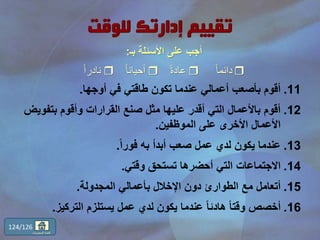 .11‫أوجها‬ ‫في‬ ‫طاقتي‬ ‫تكون‬ ‫عندما‬ ‫أعمالي‬ ‫بأصعب‬ ‫أقوم‬.
.12‫بتفو‬ ‫وأقوم‬ ‫القرارات‬ ‫صنع‬ ‫مثل‬ ‫عليها‬ ‫أقدر‬ ‫التي‬ ‫باألعمال‬ ‫أقوم‬‫يض‬
‫الموظفين‬ ‫على‬ ‫األخرى‬ ‫األعمال‬.
.13ً‫ا‬‫فور‬ ‫به‬ ‫أبدأ‬ ‫صعب‬ ‫عمل‬ ‫لدي‬ ‫يكون‬ ‫عندما‬.
.14‫وقتي‬ ‫تستحق‬ ‫أحضرها‬ ‫التي‬ ‫االجتماعات‬.
.15‫المجدولة‬ ‫بأعمالي‬ ‫اإلخالل‬ ‫دون‬ ‫الطوارئ‬ ‫مع‬ ‫أتعامل‬.
.16‫التركيز‬ ‫يستلزم‬ ‫عمل‬ ‫لدي‬ ‫يكون‬ ‫عندما‬ ً‫ا‬‫هادئ‬ ً‫ا‬‫وقت‬ ‫أخصص‬.
124/126
‫المحتويات‬ ‫قائمة‬
‫األسئلة‬ ‫على‬ ‫أجب‬‫بـ‬:
ً‫ا‬‫دائم‬ً‫ة‬‫عاد‬ً‫ا‬‫أحيان‬ً‫ا‬‫نادر‬
 