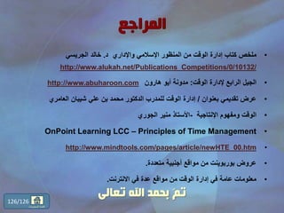 •‫د‬ ‫واإلداري‬ ‫اإلسالمي‬ ‫المنظور‬ ‫من‬ ‫الوقت‬ ‫إدارة‬ ‫كتاب‬ ‫ملخص‬.‫الجريسي‬ ‫خالد‬
http://www.alukah.net/Publications_Competitions/0/10132/
•‫الوقت‬ ‫إلدارة‬ ‫الرابع‬ ‫الجيل‬:‫هارون‬ ‫أيو‬ ‫مدونة‬http://www.abuharoon.com
•‫بعنوان‬ ‫تقديمي‬ ‫عرض‬/‫العامري‬ ‫شيبان‬ ‫علي‬ ‫بن‬ ‫محمد‬ ‫الدكتور‬ ‫للمدرب‬ ‫الوقت‬ ‫إدارة‬
•‫اإلنتاجية‬ ‫ومفهوم‬ ‫الوقت‬-‫الجوري‬ ‫منير‬ ‫األستاذ‬
•OnPoint Learning LCC – Principles of Time Management
•http://www.mindtools.com/pages/article/newHTE_00.htm
•‫متعددة‬ ‫أجنبية‬ ‫مواقع‬ ‫من‬ ‫بوربوينت‬ ‫عروض‬.
•‫االنترنت‬ ‫في‬ ‫عدة‬ ‫مواقع‬ ‫من‬ ‫الوقت‬ ‫إدارة‬ ‫في‬ ‫عامة‬ ‫معلومات‬.
126/126
‫المحتويات‬ ‫قائمة‬
‫تعالى‬ ‫اهلل‬ ‫بحمد‬ ّ‫م‬‫ت‬
 