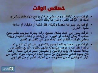 •‫بش‬ ‫ض‬َّ‫يعو‬ ‫وال‬ ‫يرجع‬ ‫ال‬ ‫منه‬ ‫مضى‬ ‫وما‬ ‫االنقضاء‬ ‫سريع‬ ‫الوقت‬،‫يء‬
‫اإلنسان‬ ‫يملك‬ ‫ما‬ ‫وأثمن‬ ‫أنفس‬ ‫الوقت‬ ‫كان‬ ‫لذلك‬.
•‫ساع‬ ‫أو‬ ،‫دقيقة‬ ‫أو‬ ‫ثانية‬ ‫فكل‬ ،‫وثابتة‬ ‫محددة‬ ‫بسرعة‬ ‫يمر‬ ‫الوقت‬‫ة‬
‫األخرى‬ ‫تشبه‬.
•‫نظ‬ ‫بموجب‬ ‫يتحرك‬ ‫وأنه‬ ،‫متتابع‬ ‫بشكل‬ ‫األمام‬ ‫إلى‬ ‫يسير‬ ‫الوقت‬‫معين‬ ‫ام‬
‫تنظيمه‬ ‫إعادة‬ ‫أو‬ ‫زيادته‬ ‫أو‬ ،‫تغييره‬ ‫أو‬ ،‫إيقافه‬ ‫يمكن‬ ‫ال‬ ،‫محكم‬.‫و‬‫بهذا‬
‫تقديم‬ ‫أو‬ ‫تأخير‬ ‫أي‬ ‫دون‬ ‫األمام‬ ‫نحو‬ ‫بانتظام‬ ‫الوقت‬ ‫يمضي‬.
•‫لم‬ ‫الناس‬ ‫أن‬ ‫فبرغم‬ ،‫بالتساوي‬ ‫الجميع‬ ‫يملكه‬ ‫محدد‬ ‫مورد‬ ‫الوقت‬
‫والعشر‬ ‫األربع‬ ‫يملكون‬ ‫فإنهم‬ ‫متساوية‬ ‫فرص‬ ‫أو‬ ‫بقدرات‬ ‫يولدوا‬‫ين‬
‫السن‬ ‫في‬ ً‫ا‬‫أسبوع‬ ‫والخمسين‬ ‫واالثنين‬ ،‫يوم‬ ‫كل‬ ‫نفسها‬ ‫ساعة‬‫وهكذا‬ ،‫ة‬
‫أكانوا‬ ‫سواء‬ ،‫الزمنية‬ ‫المدة‬ ‫ناحية‬ ‫من‬ ‫متساوون‬ ‫الناس‬ ‫جميع‬ ‫فإن‬‫من‬
‫فقرائهم‬ ‫من‬ ‫أم‬ ‫القوم‬ ‫أغنياء‬ ‫من‬ ،‫صغارهم‬ ‫من‬ ‫أم‬ ‫الموظفين‬ ‫كبار‬.
16/126
‫المحتويات‬ ‫قائمة‬
 