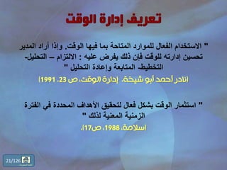 "‫الوقت‬ ‫فيها‬ ‫بما‬ ‫المتاحة‬ ‫للموارد‬ ‫الفعال‬ ‫االستخدام‬.‫المدي‬ ‫أراد‬ ‫وإذا‬‫ر‬
‫عليه‬ ‫يفرض‬ ‫ذلك‬ ‫فإن‬ ‫للوقت‬ ‫إدارته‬ ‫تحسين‬:‫االلتزام‬–‫التحلي‬‫ل‬-
‫التخطيط‬-‫التحليل‬ ‫وإعادة‬ ‫المتابعة‬"
(‫شيخة‬ ‫أبو‬ ‫أحمد‬ ‫نادر‬.‫ص‬ ،‫الوقت‬ ‫إدارة‬23.1991)
"‫الفت‬ ‫في‬ ‫المحددة‬ ‫األهداف‬ ‫لتحقيق‬ ‫فعال‬ ‫بشكل‬ ‫الوقت‬ ‫استثمار‬‫رة‬
‫لذلك‬ ‫المعنية‬ ‫الزمنية‬"
(،‫سالمة‬1988‫ص‬ ،17.)
21/126
‫المحتويات‬ ‫قائمة‬
 