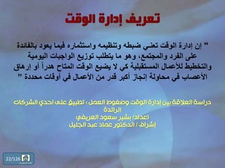 "‫با‬ ‫يعود‬ ‫فيما‬ ‫واستثماره‬ ‫وتنظيمه‬ ‫ضبطه‬ ‫تعنـي‬ ‫الوقت‬ ‫إدارة‬ ‫إن‬‫لفائدة‬
‫اليومية‬ ‫الواجبات‬ ‫توزيع‬ ‫يتطلب‬ ‫ما‬ ‫وهو‬ ،‫والمجتمع‬ ‫الفرد‬ ‫على‬
ً‫ا‬‫هدر‬ ‫المتاح‬ ‫الوقت‬ ‫يضيع‬ ‫ال‬ ‫كي‬ ‫المستقبلية‬ ‫لألعمال‬ ‫والتخطيط‬‫إرهاق‬ ‫أو‬
‫محددة‬ ‫أوقات‬ ‫في‬ ‫األعمال‬ ‫من‬ ‫قدر‬ ‫أكبر‬ ‫إنجاز‬ ‫محاولة‬ ‫في‬ ‫األعصاب‬”
‫العمل‬ ‫وضغوط‬ ‫الوقت‬ ‫إدارة‬ ‫بين‬ ‫العالقة‬ ‫دراسة‬:‫الشركات‬ ‫احدي‬ ‫على‬ ‫تطبيق‬
‫الرائدة‬
‫اعداد‬/‫العريفي‬ ‫سعود‬ ‫بشير‬
‫إشراف‬/‫الجليل‬ ‫عبد‬ ‫عماد‬ ‫الدكتور‬
22/126
‫المحتويات‬ ‫قائمة‬
 