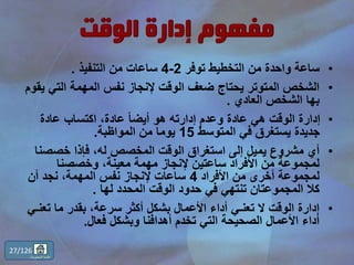 •‫توفر‬ ‫التخطيط‬ ‫من‬ ‫واحدة‬ ‫ساعة‬2-4‫التنفيذ‬ ‫من‬ ‫ساعات‬.
•‫التي‬ ‫المهمة‬ ‫نفس‬ ‫إلنجاز‬ ‫الوقت‬ ‫ضعف‬ ‫يحتاج‬ ‫المتوتر‬ ‫الشخص‬‫يقوم‬
‫العادي‬ ‫الشخص‬ ‫بها‬.
•‫عادة‬ ‫اكتساب‬ ،‫عادة‬ ً‫ا‬‫أيض‬ ‫هو‬ ‫إدارته‬ ‫وعدم‬ ‫عادة‬ ‫هي‬ ‫الوقت‬ ‫إدارة‬
‫المتوسط‬ ‫في‬ ‫يستغرق‬ ‫جديدة‬15‫المواظبة‬ ‫من‬ ‫يوما‬.
•‫خصصن‬ ‫فإذا‬ ،‫له‬ ‫المخصص‬ ‫الوقت‬ ‫استغراق‬ ‫إلى‬ ‫يميل‬ ‫مشروع‬ ‫أي‬‫ا‬
‫وخصصنا‬ ،‫معينة‬ ‫مهمة‬ ‫إلنجاز‬ ‫ساعتين‬ ‫األفراد‬ ‫من‬ ‫لمجموعة‬
‫األفراد‬ ‫من‬ ‫أخرى‬ ‫لمجموعة‬4‫أن‬ ‫نجد‬ ،‫المهمة‬ ‫نفس‬ ‫إلنجاز‬ ‫ساعات‬
‫لها‬ ‫المحدد‬ ‫الوقت‬ ‫حدود‬ ‫في‬ ‫تنتهي‬ ‫المجموعتان‬ ‫كال‬.
•‫تع‬ ‫ما‬ ‫بقدر‬ ،‫سرعة‬ ‫أكثر‬ ‫بشكل‬ ‫األعمال‬ ‫أداء‬ ‫تعنـي‬ ‫ال‬ ‫الوقت‬ ‫إدارة‬‫نـي‬
‫فعال‬ ‫وبشكل‬ ‫أهدافنا‬ ‫تخدم‬ ‫التي‬ ‫الصحيحة‬ ‫األعمال‬ ‫أداء‬.
27/126
‫المحتويات‬ ‫قائمة‬
 