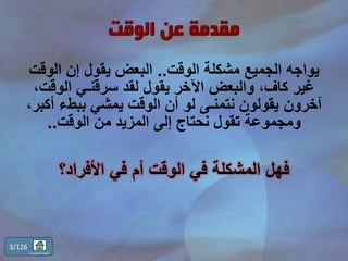 ‫الوقت‬ ‫مشكلة‬ ‫الجميع‬ ‫يواجه‬..‫الوق‬ ‫إن‬ ‫يقول‬ ‫البعض‬‫ت‬
‫الوقت‬ ‫سرقنـي‬ ‫لقد‬ ‫يقول‬ ‫اآلخر‬ ‫والبعض‬ ،‫كاف‬ ‫غير‬،
‫أك‬ ‫ببطء‬ ‫يمشي‬ ‫الوقت‬ ‫أن‬ ‫لو‬ ‫نتمنـى‬ ‫يقولون‬ ‫آخرون‬،‫بر‬
‫الوقت‬ ‫من‬ ‫المزيد‬ ‫إلى‬ ‫نحتاج‬ ‫تقول‬ ‫ومجموعة‬..
‫األفراد؟‬ ‫في‬ ‫أم‬ ‫الوقت‬ ‫في‬ ‫المشكلة‬ ‫فهل‬
3/126
‫المحتويات‬ ‫قائمة‬
 