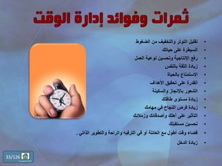 •‫الضغوط‬ ‫من‬ ‫والتخفيف‬ ‫التوتر‬ ‫تقليل‬
•‫حياتك‬ ‫على‬ ‫السيطرة‬
•‫العمل‬ ‫نوعية‬ ‫وتحسين‬ ‫اإلنتاجية‬ ‫رفع‬
•‫بالنفس‬ ‫الثقة‬ ‫زيادة‬
•‫بالحياة‬ ‫االستمتاع‬
•‫األهداف‬ ‫تحقيق‬ ‫على‬ ‫القدرة‬
•‫والسكينة‬ ‫باإلنجاز‬ ‫الشعور‬
•‫طاقتك‬ ‫مستوى‬ ‫زيادة‬
•‫مهامك‬ ‫في‬ ‫النجاح‬ ‫فرص‬ ‫زيادة‬
•‫وزمالئك‬ ‫وأصدقائك‬ ‫أهلك‬ ‫على‬ ‫التأثير‬
•‫مستقبلك‬ ‫تحسين‬
•‫الذاتي‬ ‫والتطوير‬ ‫والراحة‬ ‫الترفيه‬ ‫في‬ ‫أو‬ ‫العائلة‬ ‫مع‬ ‫أطول‬ ‫وقت‬ ‫قضاء‬.
•‫الدخل‬ ‫زيادة‬
33/126
‫المحتويات‬ ‫قائمة‬
 