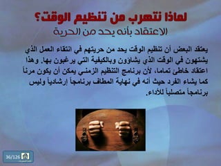 ‫الع‬ ‫انتقاء‬ ‫في‬ ‫حريتهم‬ ‫من‬ ‫يحد‬ ‫الوقت‬ ‫تنظيم‬ ‫أن‬ ‫البعض‬ ‫يعتقد‬‫الذي‬ ‫مل‬
‫به‬ ‫يرغبون‬ ‫التي‬ ‫وبالكيفية‬ ‫يشاؤون‬ ‫الذي‬ ‫الوقت‬ ‫في‬ ‫يشتهون‬‫ا‬.‫وهذا‬
‫م‬ ‫يكون‬ ‫أن‬ ‫يمكن‬ ‫الزمنـي‬ ‫التنظيم‬ ‫برنامج‬ ‫ألن‬ ،‫تماما‬ ‫خاطئ‬ ‫اعتقاد‬ً‫ا‬‫رن‬
‫ول‬ ً‫ا‬‫إرشادي‬ ً‫ا‬‫برنامج‬ ‫المطاف‬ ‫نهاية‬ ‫في‬ ‫أنه‬ ‫حيث‬ ‫الفرد‬ ‫يشاء‬ ‫كما‬‫يس‬
‫لألداء‬ ً‫ا‬‫متصلب‬ ً‫ا‬‫برنامج‬.
36/126
‫المحتويات‬ ‫قائمة‬
 