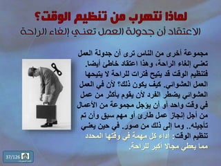 ‫العمل‬ ‫جدولة‬ ‫أن‬ ‫ترى‬ ‫الناس‬ ‫من‬ ‫أخرى‬ ‫مجموعة‬
‫أيضا‬ ‫خاطئ‬ ‫اعتقاد‬ ‫وهذا‬ ،‫الراحة‬ ‫إلغاء‬ ‫تعنـي‬.
‫ي‬ ‫ال‬ ‫للراحة‬ ‫فترات‬ ‫يتيح‬ ‫قد‬ ‫الوقت‬ ‫فتنظيم‬‫تيحها‬
‫العشوائي‬ ‫العمل‬.‫الع‬ ‫في‬ ‫ألن‬ ‫ذلك؟‬ ‫يكون‬ ‫كيف‬‫مل‬
‫ع‬ ‫من‬ ‫بأكثر‬ ‫يقوم‬ ‫ألن‬ ‫الفرد‬ ‫يضطر‬ ‫العشوائي‬‫مل‬
‫األعمال‬ ‫من‬ ‫مجموعة‬ ‫يؤجل‬ ‫أن‬ ‫أو‬ ‫واحد‬ ‫وقت‬ ‫في‬
‫تم‬ ‫وأن‬ ‫سبق‬ ‫مهم‬ ‫أو‬ ‫طارئ‬ ‫عمل‬ ‫إنجاز‬ ‫أجل‬ ‫من‬
‫تأجيله‬..‫صور‬ ‫من‬ ‫ذلك‬ ‫إلى‬ ‫وما‬.‫يعنـ‬ ‫حين‬ ‫في‬‫ي‬
‫الوقت‬ ‫تنظيم‬:‫المحدد‬ ‫وقتها‬ ‫في‬ ‫مهمة‬ ‫كل‬ ‫أداء‬
‫للراحة‬ ‫أكبر‬ ‫مجاال‬ ‫يعطي‬ ‫مما‬.
37/126
‫المحتويات‬ ‫قائمة‬
 