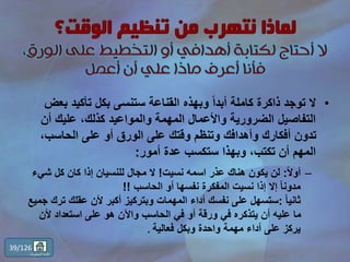 •‫ب‬ ‫تأكيد‬ ‫بكل‬ ‫ستنسى‬ ‫القناعة‬ ‫وبهذه‬ ً‫ا‬‫أبد‬ ‫كاملة‬ ‫ذاكرة‬ ‫توجد‬ ‫ال‬‫عض‬
‫أن‬ ‫عليك‬ ،‫كذلك‬ ‫والمواعيد‬ ‫المهمة‬ ‫واألعمال‬ ‫الضرورية‬ ‫التفاصيل‬
،‫الحاسب‬ ‫على‬ ‫أو‬ ‫الورق‬ ‫على‬ ‫وقتك‬ ‫وتنظم‬ ‫وأهدافك‬ ‫أفكارك‬ ‫تدون‬
‫أمور‬ ‫عدة‬ ‫ستكسب‬ ‫وبهذا‬ ،‫تكتب‬ ‫أن‬ ‫المهم‬:
–ً‫ال‬‫أو‬:‫نسيت‬ ‫اسمه‬ ‫عذر‬ ‫هناك‬ ‫يكون‬ ‫لن‬!‫شي‬ ‫كل‬ ‫كان‬ ‫إذا‬ ‫للنسيان‬ ‫مجال‬ ‫ال‬‫ء‬
‫الحاسب‬ ‫أو‬ ‫نفسها‬ ‫المفكرة‬ ‫نسيت‬ ‫إذا‬ ‫إال‬ ً‫ا‬‫مدون‬!!
ً‫ا‬‫ثاني‬:‫ج‬ ‫ترك‬ ‫عقلك‬ ‫ألن‬ ‫أكبر‬ ‫وبتركيز‬ ‫المهمات‬ ‫أداء‬ ‫نفسك‬ ‫على‬ ‫ستسهل‬‫ميع‬
‫ألن‬ ‫استعداد‬ ‫على‬ ‫هو‬ ‫واآلن‬ ‫الحاسب‬ ‫في‬ ‫أو‬ ‫ورقة‬ ‫في‬ ‫يتذكره‬ ‫أن‬ ‫عليه‬ ‫ما‬
‫فعالية‬ ‫وبكل‬ ‫واحدة‬ ‫مهمة‬ ‫أداء‬ ‫على‬ ‫يركز‬.
39/126
‫المحتويات‬ ‫قائمة‬
 