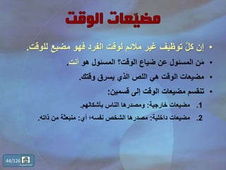 •‫لل‬ ‫مضيع‬ ‫فهو‬ ‫الفرد‬ ‫لوقت‬ ‫مالئم‬ ‫غير‬ ‫توظيف‬ َّ‫ل‬‫ك‬ ‫إن‬‫وقت‬.
•‫هو‬ ‫المسئول‬ ‫الوقت؟‬ ‫ضياع‬ ‫عن‬ ‫المسئول‬ ‫ن‬َ‫م‬‫أنت‬.
•‫وقتك‬ ‫يسرق‬ ‫الذي‬ ‫اللص‬ ‫هي‬ ‫الوقت‬ ‫مضيعات‬.
•‫قسمين‬ ‫إلى‬ ‫الوقت‬ ‫مضيعات‬ ‫تنقسم‬:
.1‫خارجية‬ ‫مضيعات‬:‫بأشكالهم‬ ‫الناس‬ ‫ومصدرها‬.
.2‫داخلية‬ ‫مضيعات‬:‫أي‬ ‫نفسه؛‬ ‫الشخص‬ ‫مصدرها‬:‫ذاته‬ ‫من‬ ‫منبعثة‬.
44/126
‫المحتويات‬ ‫قائمة‬
 
