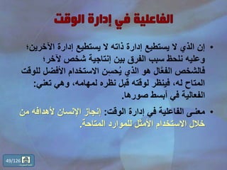 •‫اآلخرين‬ ‫إدارة‬ ‫يستطيع‬ ‫ال‬ ‫ذاته‬ ‫إدارة‬ ‫يستطيع‬ ‫ال‬ ‫الذي‬ ‫إن‬‫؛‬
‫آلخر؛‬ ‫شخص‬ ‫إنتاجية‬ ‫بين‬ ‫الفرق‬ ‫سبب‬ ‫نلحظ‬ ‫وعليه‬
‫األفض‬ ‫االستخدام‬ ‫ن‬ِّ‫س‬‫ح‬ُ‫ي‬ ‫الذي‬ ‫هو‬ ‫ال‬َّ‫ع‬‫الف‬ ‫فالشخص‬‫للوقت‬ ‫ل‬
‫تعني‬ ‫وهي‬ ،‫لمهامه‬ ‫نظره‬ ‫قبل‬ ‫لوقته‬ ‫فينظر‬ ،‫له‬ ‫المتاح‬:
‫صورها‬ ‫أبسط‬ ‫في‬ ‫الفعالية‬.
•‫الوقت‬ ‫إدارة‬ ‫في‬ ‫الفاعلية‬ ‫معنـى‬:‫م‬ ‫ألهدافه‬ ‫اإلنسان‬ ‫إنجاز‬‫ن‬
‫المتاحة‬ ‫للموارد‬ ‫األمثل‬ ‫االستخدام‬ ‫خالل‬.
49/126
‫المحتويات‬ ‫قائمة‬
 