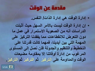•‫الذات‬ ‫إدارة‬ ‫هي‬ ‫الوقت‬ ‫إدارة‬/‫النفس‬.
•‫أثبتت‬ ‫حيث‬ ‫السهل‬ ‫باألمر‬ ‫ليست‬ ‫الوقت‬ ‫إدارة‬ ‫إن‬
‫ما‬ ‫عمل‬ ‫في‬ ‫االستمرار‬ ‫الصعوبة‬ ‫من‬ ‫أنه‬ ‫الدراسات‬
‫عل‬ ‫التركيز‬ ‫يفقدنا‬ ‫مما‬ ‫لالنقطاعات‬ ‫التعرض‬ ‫دون‬‫ى‬
‫على‬ ‫قدرتنا‬ ‫كانت‬ ‫فمهما‬ ،‫أيدينا‬ ‫بين‬ ‫التي‬ ‫المهمة‬
‫المس‬ ‫إلى‬ ‫نصل‬ ‫فلن‬ ‫والجدولة‬ ‫والتنظيم‬ ‫التخطيط‬‫توى‬
‫مضيعات‬ ‫بمقاومة‬ ‫إال‬ ‫أوقاتنا‬ ‫إدارة‬ ‫من‬ ‫المرغوب‬
‫على‬ ‫والمداومة‬ ‫الوقت‬‫التركيز‬‫ثم‬‫التركيز‬‫ثم‬‫الت‬‫ركيز‬.
5/126
‫المحتويات‬ ‫قائمة‬
 