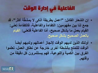 •‫القائل‬ ‫الشعار‬ ‫إن‬" :‫أكث‬ ‫ة‬َّ‫ق‬‫بمش‬ ‫ال‬ ‫أذكى‬ ‫بطريقة‬ ‫اعمل‬‫ر‬"‫قد‬ ،
‫مفهومين‬ ‫بين‬ ‫لنا‬ ‫جمع‬:‫ت‬ ‫فالكفاءة‬ ،‫والفاعلية‬ ‫الكفاءة‬‫عني‬:
‫فتعن‬ ‫الفاعلية‬ ‫ا‬َّ‫م‬‫أ‬ ،‫صحيح‬ ‫بشكل‬ ‫ما‬ ٍّ‫ل‬‫بعم‬ ‫القيام‬‫ي‬:‫القيام‬
‫صحيح‬ ٍّ‫ل‬‫بشك‬ ‫الصحيح‬ ‫بالعمل‬.
•ً‫ا‬‫أيض‬ ‫ولديهم‬ ‫أعمالهم‬ ‫إلنجاز‬ ‫الوقت‬ ‫لديهم‬ ‫الذين‬ ‫أولئك‬
‫تع‬ ،‫العمل‬ ‫نطاق‬ ‫عن‬ ‫خارجة‬ ‫أخرى‬ ‫بأنشطة‬ ‫للتمتع‬ ‫الوقت‬‫لموا‬
‫دقي‬ ‫كل‬ ‫يستثمرون‬ ‫فهم‬ ،‫والنوعية‬ ‫الكمية‬ ‫بين‬ ‫الفرق‬‫من‬ ‫قة‬
‫وقتهم‬.
50/126
‫المحتويات‬ ‫قائمة‬
 