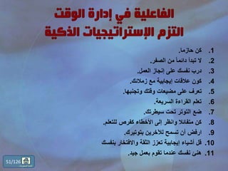 .1‫حازما‬ ‫كن‬.
.2‫الصفر‬ ‫من‬ ً‫ا‬‫دائم‬ ‫تبدأ‬ ‫ال‬.
.3‫العمل‬ ‫إنجاز‬ ‫على‬ ‫نفسك‬ ‫درب‬.
.4‫زمالئك‬ ‫مع‬ ‫إيجابية‬ ‫عالقات‬ ‫كون‬.
.5‫وتجنبها‬ ‫وقتك‬ ‫مضيعات‬ ‫على‬ ‫تعرف‬.
.6‫السريعة‬ ‫القراءة‬ ‫تعلم‬.
.7‫سيطرتك‬ ‫تحت‬ ‫التوتر‬ ‫ضع‬.
.8‫للتعلم‬ ‫كفرص‬ ‫األخطاء‬ ‫إلى‬ ‫وانظر‬ ‫متفائال‬ ‫كن‬.
.9‫بتوتيرك‬ ‫لآلخرين‬ ‫تسمح‬ ‫أن‬ ‫ارفض‬.
.10‫بنفسك‬ ‫واالفتخار‬ ‫الثقة‬ ‫تعزز‬ ‫إيجابية‬ ‫أشياء‬ ‫قل‬
.11‫جيد‬ ‫بعمل‬ ‫تقوم‬ ‫عندما‬ ‫نفسك‬ ‫هنئ‬.
51/126
‫المحتويات‬ ‫قائمة‬
 