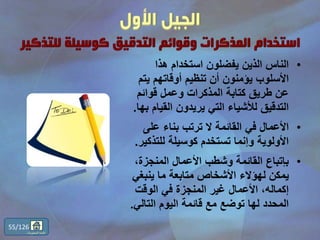 •‫هذا‬ ‫استخدام‬ ‫يفضلون‬ ‫الذين‬ ‫الناس‬
‫يت‬ ‫أوقاتهم‬ ‫تنظيم‬ ‫أن‬ ‫يؤمنون‬ ‫األسلوب‬‫م‬
‫قوائم‬ ‫وعمل‬ ‫المذكرات‬ ‫كتابة‬ ‫طريق‬ ‫عن‬
‫القيام‬ ‫يريدون‬ ‫التي‬ ‫لألشياء‬ ‫التدقيق‬‫بها‬.
•‫على‬ ‫بناء‬ ‫ترتب‬ ‫ال‬ ‫القائمة‬ ‫في‬ ‫األعمال‬
‫للتذك‬ ‫كوسيلة‬ ‫تستخدم‬ ‫وإنما‬ ‫األولوية‬‫ير‬.
•،‫المنجزة‬ ‫األعمال‬ ‫وشطب‬ ‫القائمة‬ ‫بإتباع‬
‫ينبغي‬ ‫ما‬ ‫متابعة‬ ‫األشخاص‬ ‫لهؤالء‬ ‫يمكن‬
‫الوقت‬ ‫في‬ ‫المنجزة‬ ‫غير‬ ‫األعمال‬ ،‫إكماله‬
‫التالي‬ ‫اليوم‬ ‫قائمة‬ ‫مع‬ ‫توضع‬ ‫لها‬ ‫المحدد‬.
55/126
‫المحتويات‬ ‫قائمة‬
 