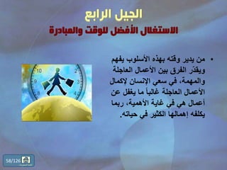 •‫يفهم‬ ‫األسلوب‬ ‫بهذه‬ ‫وقته‬ ‫يدير‬ ‫من‬
‫العاجلة‬ ‫األعمال‬ ‫بين‬ ‫الفرق‬ ‫ّر‬‫د‬‫ويق‬
‫إلكمال‬ ‫اإلنسان‬ ‫سعي‬ ‫في‬ ،‫والمهمة‬
‫عن‬ ‫يغفل‬ ‫ما‬ ً‫ا‬‫غالب‬ ‫العاجلة‬ ‫األعمال‬
‫ربما‬ ،‫األهمية‬ ‫غاية‬ ‫في‬ ‫هي‬ ‫أعمال‬
‫حياته‬ ‫في‬ ‫الكثير‬ ‫إهمالها‬ ‫يكلفه‬.
58/126
‫المحتويات‬ ‫قائمة‬
 