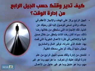 •‫في‬ ‫األعظم‬ ‫واإلنجاز‬ ‫الهدف‬ ‫على‬ ‫يركز‬ ‫الرابع‬ ‫الجيل‬
‫ع‬ ‫رحيلك‬ ‫قبل‬ ‫إليه‬ ‫للوصول‬ ‫تسعى‬ ‫والذي‬ ،‫حياتك‬‫ن‬
‫الدنيا‬.‫رض‬ ‫خاللها‬ ‫من‬ ‫ستحقق‬ ‫التي‬ ‫اإلنجازات‬ ‫تلك‬‫ا‬
‫صدق‬ ‫خالل‬ ‫من‬ ‫يتحقق‬ ‫الذات‬ ‫رضا‬ ‫أكان‬ ً‫ء‬‫سوا‬ ،‫ذاتك‬
‫قم‬ ‫التي‬ ‫الخيرية‬ ‫األعمال‬ ‫كثرة‬ ‫في‬ ‫واإلخالص‬ ‫النية‬‫ت‬
‫والمشاريع‬ ‫المال‬ ‫توفير‬ ،‫نشرته‬ ‫الذي‬ ‫علمك‬ ،‫بها‬
‫الطيبة‬ ‫سمعتك‬ ‫حتى‬ ‫أو‬ ،‫ذريتك‬ ‫منها‬ ‫ليعيش‬.
•‫علم‬ ‫من‬ ‫الرابع‬ ‫الجيل‬ ‫حسب‬ ‫وقتك‬ ‫إدارة‬ ‫من‬ ‫لتتمكن‬
‫تعرف‬ ‫أن‬ ‫عليك‬ ‫الوقت‬ ‫إدارة‬:‫غير‬ ‫هو‬ ‫وما‬ ‫مهم‬ ‫هو‬ ‫ما‬
‫األعمال‬ ‫من‬ ‫عاجل‬ ‫غير‬ ‫هو‬ ‫وما‬ ‫عاجل‬ ‫هو‬ ‫وما‬ ،‫مهم‬.
59/126
‫المحتويات‬ ‫قائمة‬
 