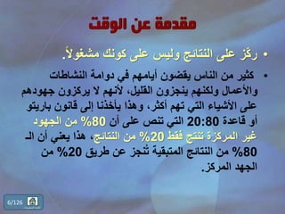 •ً‫ال‬‫مشغو‬ ‫كونك‬ ‫على‬ ‫وليس‬ ‫النتائج‬ ‫على‬ ‫ّز‬‫ك‬‫ر‬.
•‫النشاطات‬ ‫دوامة‬ ‫في‬ ‫أيامهم‬ ‫يقضون‬ ‫الناس‬ ‫من‬ ‫كثير‬
‫جهوده‬ ‫يركزون‬ ‫ال‬ ‫ألنهم‬ ،‫القليل‬ ‫ينجزون‬ ‫ولكنهم‬ ‫واألعمال‬‫م‬
‫بار‬ ‫قانون‬ ‫إلى‬ ‫يأخذنا‬ ‫وهذا‬ ،‫أكثر‬ ‫تهم‬ ‫التي‬ ‫األشياء‬ ‫على‬‫يتو‬
‫قاعدة‬ ‫أو‬20:80‫أن‬ ‫على‬ ‫تنص‬ ‫التي‬80%‫الجهود‬ ‫من‬
‫فقط‬ ‫تنتج‬ ‫المركزة‬ ‫غير‬20%‫النتائج‬ ‫من‬‫الـ‬ ‫أن‬ ‫يعني‬ ‫هذا‬ ،
80%‫طريق‬ ‫عن‬ ‫نجز‬ُ‫ت‬ ‫المتبقية‬ ‫النتائج‬ ‫من‬20%‫من‬
‫المركز‬ ‫الجهد‬.
6/126
‫المحتويات‬ ‫قائمة‬
 