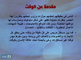 •‫ينظرون‬ ‫تجعلهم‬ ‫ؤى‬ُ‫ور‬ ‫رات‬ِّّ‫ث‬‫مؤ‬ ‫تحكمهم‬ ‫حقيقتهم‬ ‫في‬ ‫الناس‬‫لهذا‬
‫وممارسات‬ ‫سلوكيات‬ ‫شكل‬ ‫على‬ ‫تظهر‬ ‫متباينة‬ ‫بنظرات‬ ‫العنصر‬‫لها‬
‫الدوافع‬ ‫هذه‬ ‫ومن‬ ،‫ة‬َّ‫ص‬‫الخا‬ ‫دوافعها‬(‫االحتياجات‬-َّ‫م‬‫المه‬ ‫طبيعة‬‫ات‬-
‫المطلوبة‬ ‫األعمال‬-‫والتقاليد‬ ‫الثقافات‬-‫العادات‬.)
•‫ي‬ ‫حتى‬ ‫وقته؛‬ ‫من‬ ‫دقيقة‬ ِّّ‫ل‬‫ك‬ ‫على‬ ‫حريص‬ ٍّّ‫ل‬‫مستغ‬ ‫بين‬ ‫فما‬‫كل‬ ‫حقق‬
‫مهدر‬ ‫مفرط‬ ‫وبين‬ ،‫يريدها‬ ‫التي‬ ‫واألهداف‬ ‫والطموحات‬ ‫اإلنجازات‬
‫بال‬ ‫اإلنسان‬ ‫عالقة‬ ‫د‬ِّّ‫د‬‫تح‬ ‫بالجملة‬ ‫وهي‬ ،‫له‬ ‫مستغل‬ ‫غير‬ ‫لوقته‬‫وقت‬.
7/126
‫المحتويات‬ ‫قائمة‬
 