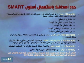 •Specific‫محدد‬ ‫أو‬.ً‫ا‬‫ومحدد‬ ً‫ا‬‫واضح‬ ‫يكون‬ ‫بل‬ ،ً‫ا‬ّ‫م‬‫عا‬ ‫لبلوغه‬ ‫تطمح‬ ‫الذي‬ ‫الهدف‬ ‫يكون‬ ‫ال‬ ‫أن‬.
ً‫ا‬‫واضح‬ ‫هدفك‬ ‫ليكون‬ ‫التالية‬ ‫األسئلة‬ ‫عن‬ ‫أجب‬:
–‫تحقق؟‬ ‫أن‬ ‫تريد‬ ‫ماذا‬
–‫الهدف؟‬ ‫هذا‬ ‫تحقق‬ ‫أن‬ ‫تريد‬ ‫لماذا‬
–‫الهدف؟‬ ‫هذا‬ ‫ستحقق‬ ‫كيف‬
–‫الهدف؟‬ ‫تحقيق‬ ‫في‬ ‫سيساعدك‬ ‫من‬
–‫الهدف؟‬ ‫تحقيق‬ ‫على‬ ‫ستعمل‬ ‫أين‬
•Measurable،‫للقياس‬ ‫قابل‬ ‫أو‬‫بكمية‬ ‫مربوط‬ ‫تحقيقه‬ ‫تريد‬ ‫هدف‬ ‫كل‬ ‫يكون‬ ‫أن‬ ‫يجب‬.‫أو‬
‫تحديده‬ ‫يمكنك‬.
•Achievable،‫تحقيقه‬ ‫أو‬ ‫بلوغه‬ ‫يمكن‬ ‫أو‬‫ب‬ ‫تعلم‬ ‫الهدف‬ ‫تحقيق‬ ‫على‬ ‫العمل‬ ‫تبدأ‬ ‫حينما‬‫أن‬
‫إليه‬ ‫الوصول‬ ‫يمكن‬ ‫هدفك‬.‫بلوغها‬ ‫يمكن‬ ‫الجهد‬ ‫مع‬ ‫ولكن‬ ‫صعبه‬ ‫األهداف‬ ‫بعض‬ ‫تبدو‬ ‫قد‬.
•Realistic‫أو‬‫واقعي‬ ‫الهدف‬ ‫أن‬‫تحقيق‬ ‫المستحيل‬ ‫من‬ ‫أنه‬ ‫تعلم‬ ً‫ا‬‫شروط‬ ‫لهدفك‬ ‫تجعل‬ ‫فال‬ ،‫ها‬.
•Timely‫موقوت‬ ‫أو‬‫معين‬ ‫بوقت‬ ‫مربوط‬ ‫وتحقيقه‬ ‫الهدف‬ ‫أن‬ ،.
•‫مثال‬:‫عن‬ ‫عائلتي‬ ‫مع‬ ‫فيه‬ ‫ألسكن‬ ‫دبي‬ ‫مدينة‬ ‫في‬ ‫دورين‬ ‫من‬ ً‫ال‬‫منز‬ ‫أبني‬
‫عام‬ ‫بانتهاء‬ ‫المرابحة‬ ‫بنظام‬ ‫إسالمي‬ ‫قرض‬ ‫طريق‬2015.
71/126
‫المحتويات‬ ‫قائمة‬
 