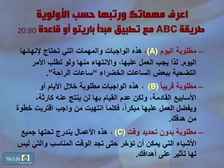 –‫اليوم‬ ‫مطلوبة‬(A)،‫الواجبات‬ ‫هذه‬‫والمهمات‬‫إلنهائها‬ ‫تحتاج‬ ‫التي‬
‫اليوم‬.‫لذا‬‫األمر‬ ‫تطلب‬ ‫ولو‬ ‫منها‬ ‫واالنتهاء‬ ،‫عليها‬ ‫العمل‬ ‫يجب‬
‫الخضراء‬ ‫الساعات‬ ‫ببعض‬ ‫التضحية‬“‫الراحة‬ ‫ساعات‬”.
–ً‫ا‬‫قريب‬ ‫مطلوبة‬(B)،‫أو‬ ‫األيام‬ ‫خالل‬ ‫مطلوبة‬ ‫الواجبات‬ ‫هذه‬
،‫كارثة‬ ‫عنه‬ ‫ينتج‬ ‫لن‬ ‫بها‬ ‫القيام‬ ‫عدم‬ ‫ولكن‬ ،‫القادمة‬ ‫األسابيع‬
‫اقترب‬ ‫واجب‬ ‫من‬ ‫انتهيت‬ ‫فكلما‬ ،ً‫ا‬‫مبكر‬ ‫عليها‬ ‫العمل‬ ‫ويفضل‬‫خطوة‬ ‫ت‬
‫هدفك‬ ‫من‬.
–‫وقت‬ ‫تحديد‬ ‫بدون‬ ‫مطلوبة‬(C)،‫جميع‬ ‫تحتها‬ ‫يندرج‬ ‫األعمال‬ ‫هذه‬
‫تؤخر‬ ‫أن‬ ‫يمكن‬ ‫التي‬ ‫األشياء‬‫و‬ ‫المناسب‬ ‫الوقت‬ ‫تجد‬ ‫حتى‬‫التي‬‫ليس‬
‫لها‬‫تأثير‬‫أهدافك‬ ‫على‬.76/126
‫المحتويات‬ ‫قائمة‬
 