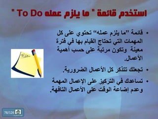 •‫قائمة‬”‫عمله‬ ‫يلزم‬ ‫ما‬“‫كل‬ ‫على‬ ‫تحتوي‬
‫فترة‬ ‫في‬ ‫بها‬ ‫القيام‬ ‫تحتاج‬ ‫التي‬ ‫المهمات‬
‫أهمية‬ ‫حسب‬ ‫على‬ ‫مرتبة‬ ‫وتكون‬ ‫معينة‬
‫األعمال‬.
•‫الضرورية‬ ‫األعمال‬ ‫كل‬ ‫تتذكر‬ ‫تجعلك‬.
•‫المهمة‬ ‫اإلعمال‬ ‫على‬ ‫التركيز‬ ‫في‬ ‫تساعدك‬
‫التافهة‬ ‫األعمال‬ ‫على‬ ‫الوقت‬ ‫إضاعة‬ ‫وعدم‬.
78/126
‫المحتويات‬ ‫قائمة‬
 