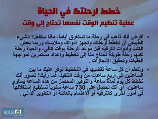 •‫الش‬ ‫ستفعل؟‬ ‫ماذا‬ ،ً‫ا‬‫أيام‬ ‫تستغرق‬ ‫ما‬ ‫رحلة‬ ‫في‬ ‫ذاهب‬ ‫أنك‬ ‫افرض‬‫يء‬
‫بعض‬ ‫وربما‬ ‫ومالبسك‬ ‫أدواتك‬ ‫وتجهز‬ ‫لرحلتك‬ ‫تخطط‬ ‫أن‬ ‫الطبيعي‬
‫ر‬ ‫والحياة‬ ،‫كافي‬ ‫بوقت‬ ‫الرحلة‬ ‫موعد‬ ‫قبل‬ ‫الترفيه‬ ‫وأدوات‬ ‫الكتب‬‫حلة‬
‫لمواج‬ ‫مستمرين‬ ‫وإعداد‬ ‫تخطيط‬ ‫إلى‬ ‫منا‬ ‫تحتاج‬ ‫طويلة‬ ‫رحلة‬ ‫لكنها‬‫هة‬
‫اإلنجازات‬ ‫وتحقيق‬ ‫العقبات‬.
•‫بين‬ ‫ما‬ ‫عليك‬ ‫توفر‬ ‫التخطيط‬ ‫في‬ ‫تقضيها‬ ‫ساعة‬ ‫كل‬ ‫أن‬ ‫ولتعلم‬
‫تصو‬ ‫رأيك؟‬ ‫فما‬ ،‫التنفيذ‬ ‫وقت‬ ‫من‬ ‫ساعات‬ ‫أربع‬ ‫إلى‬ ‫الساعتين‬‫أنك‬ ‫ر‬
‫يسا‬ ‫الساعة‬ ‫هذه‬ ‫من‬ ‫المحصل‬ ‫والتوفير‬ ‫ساعة‬ ‫لمدة‬ ‫يوم‬ ‫كل‬ ‫تخطط‬‫وي‬
‫على‬ ‫تحصل‬ ‫أنك‬ ‫أي‬ ،‫ساعتين‬730‫استغالل‬ ‫تستطيع‬ ً‫ا‬‫سنوي‬ ‫ساعة‬‫ها‬
‫الذاتي‬ ‫التطوير‬ ‫أو‬ ‫بالعائلة‬ ‫االهتمام‬ ‫أو‬ ‫كالترفيه‬ ‫أخرى‬ ‫أمور‬ ‫في‬.
81/126
‫المحتويات‬ ‫قائمة‬
 