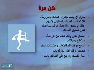 •،‫بالمرونة‬ ‫أعمالك‬ ‫جدول‬ ‫يتسم‬ ‫أن‬ ‫حاول‬
‫بالدقائق‬ ‫نفسك‬ ‫تحاسب‬ ‫فال‬.‫يهم‬ ‫ال‬
‫يساعدك‬ ‫لم‬ ‫ما‬ ‫األعمال‬ ‫بجدول‬ ‫االلتزام‬
‫أهدافك‬ ‫تحقيق‬ ‫على‬
•،‫الراحة‬ ‫من‬ ‫كاف‬ ٍّ‫ت‬‫وق‬ ‫على‬ ‫احصل‬
‫بحياتك‬ ‫استمتع‬.
•‫الفك‬ ‫ومشتتات‬ ‫للمقاطعات‬ ‫بوقت‬ ‫اسمح‬‫ر‬
•‫لألولويات‬ ‫أكتر‬ ً‫ا‬‫وقت‬ ‫خصص‬
•ً‫ا‬‫دائم‬ ‫أهدافك‬ ‫إلى‬ ‫وارجع‬ ‫نفسك‬ ‫اسأل‬
84/126
‫المحتويات‬ ‫قائمة‬
 